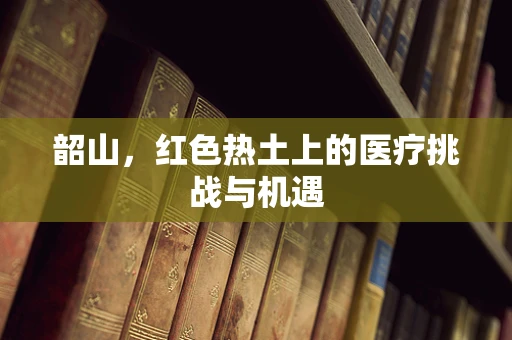 韶山，红色热土上的医疗挑战与机遇