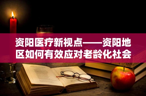 资阳医疗新视点——资阳地区如何有效应对老龄化社会的医疗挑战？