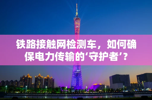 铁路接触网检测车，如何确保电力传输的‘守护者’？