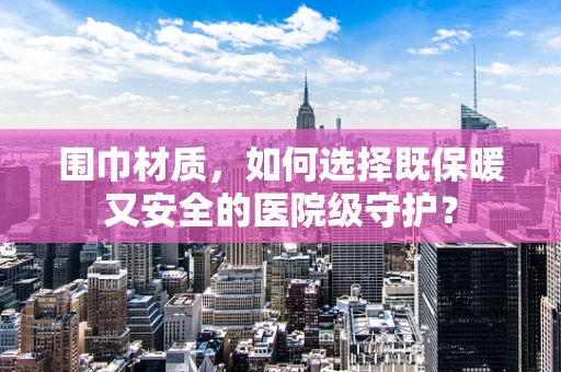 围巾材质，如何选择既保暖又安全的医院级守护？