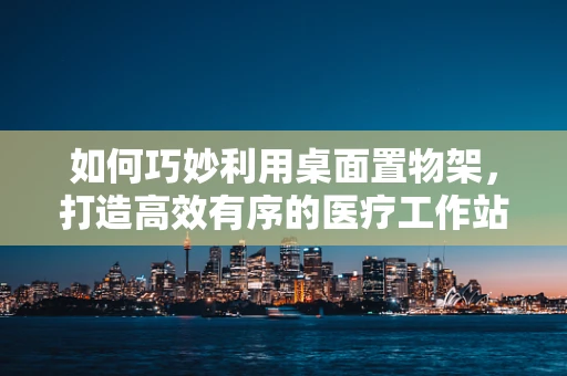 如何巧妙利用桌面置物架，打造高效有序的医疗工作站？