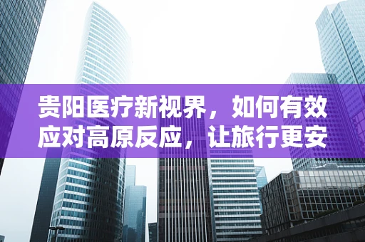 贵阳医疗新视界，如何有效应对高原反应，让旅行更安心？