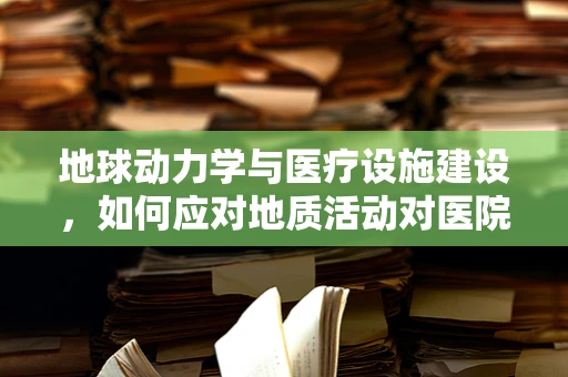 地球动力学与医疗设施建设，如何应对地质活动对医院安全的影响？