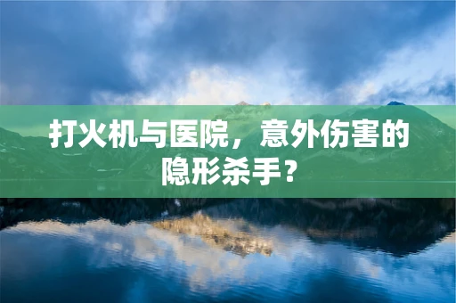 打火机与医院，意外伤害的隐形杀手？