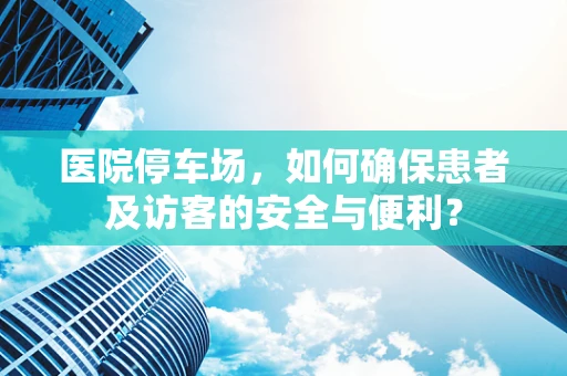 医院停车场，如何确保患者及访客的安全与便利？
