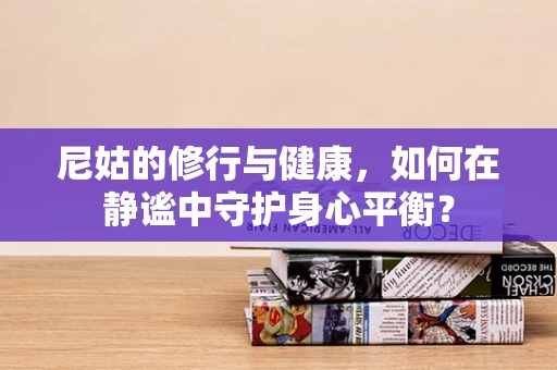 尼姑的修行与健康，如何在静谧中守护身心平衡？
