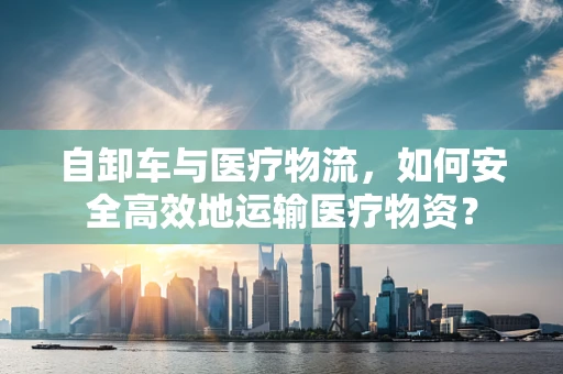 自卸车与医疗物流，如何安全高效地运输医疗物资？