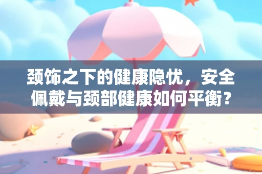 颈饰之下的健康隐忧，安全佩戴与颈部健康如何平衡？