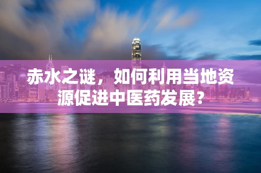 赤水之谜，如何利用当地资源促进中医药发展？