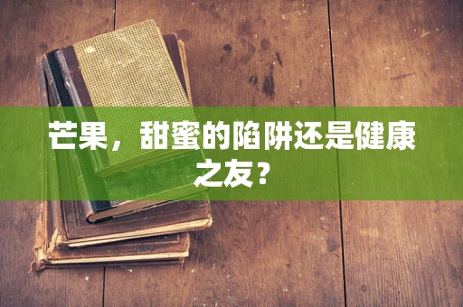 芒果，甜蜜的陷阱还是健康之友？