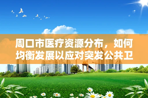 周口市医疗资源分布，如何均衡发展以应对突发公共卫生事件？
