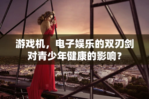 游戏机，电子娱乐的双刃剑对青少年健康的影响？