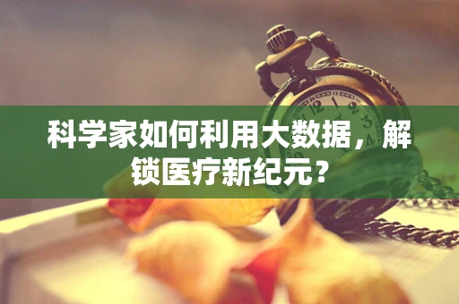 科学家如何利用大数据，解锁医疗新纪元？