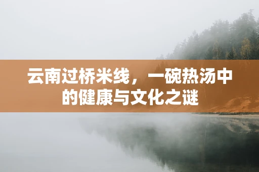 云南过桥米线，一碗热汤中的健康与文化之谜