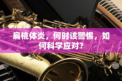 扁桃体炎，何时该警惕，如何科学应对？