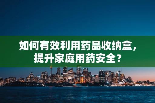 如何有效利用药品收纳盒，提升家庭用药安全？