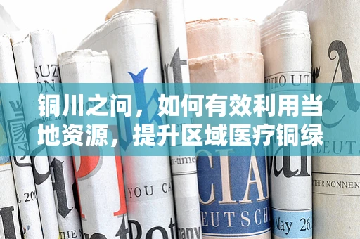 铜川之问，如何有效利用当地资源，提升区域医疗铜绿假单胞菌感染防控？