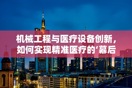 机械工程与医疗设备创新，如何实现精准医疗的‘幕后英雄’？