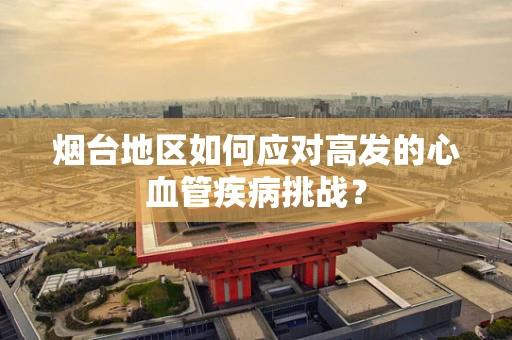 烟台地区如何应对高发的心血管疾病挑战？