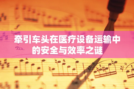 牵引车头在医疗设备运输中的安全与效率之谜