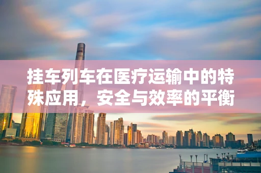 挂车列车在医疗运输中的特殊应用，安全与效率的平衡