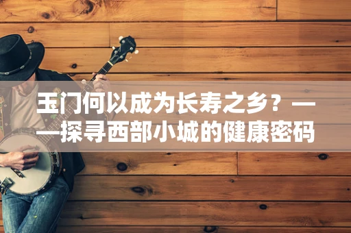 玉门何以成为长寿之乡？——探寻西部小城的健康密码