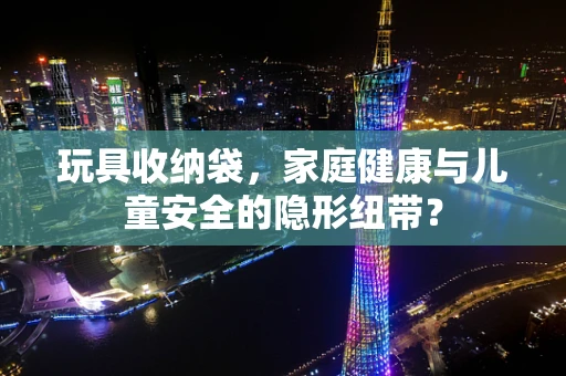 玩具收纳袋，家庭健康与儿童安全的隐形纽带？