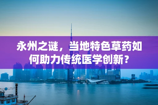 永州之谜，当地特色草药如何助力传统医学创新？