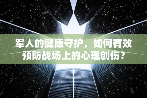 军人的健康守护，如何有效预防战场上的心理创伤？