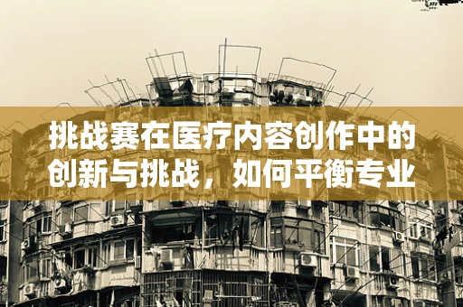 挑战赛在医疗内容创作中的创新与挑战，如何平衡专业性与吸引力？