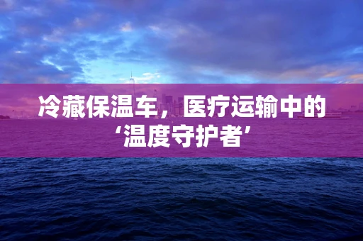 冷藏保温车，医疗运输中的‘温度守护者’