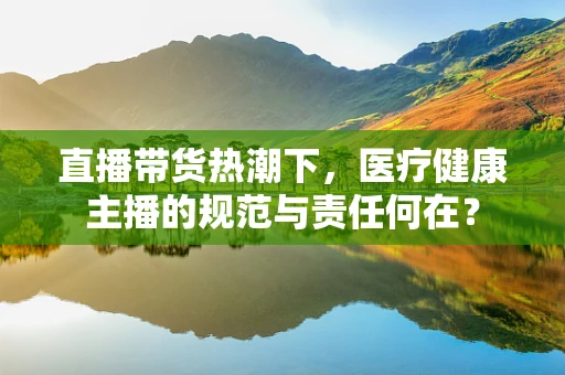 直播带货热潮下，医疗健康主播的规范与责任何在？