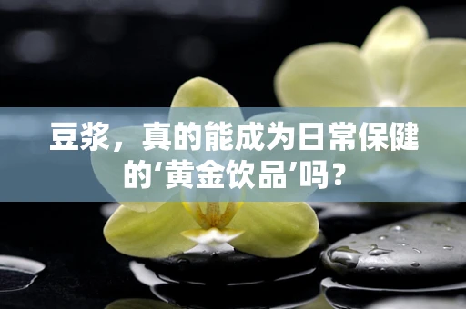 豆浆，真的能成为日常保健的‘黄金饮品’吗？