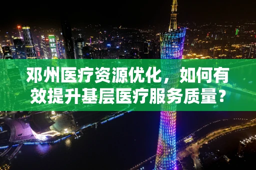 邓州医疗资源优化，如何有效提升基层医疗服务质量？