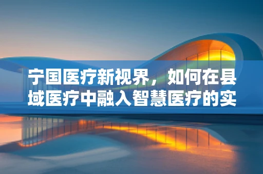 宁国医疗新视界，如何在县域医疗中融入智慧医疗的实践与挑战？