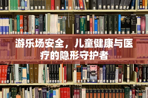 游乐场安全，儿童健康与医疗的隐形守护者