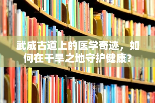 武威古道上的医学奇迹，如何在干旱之地守护健康？