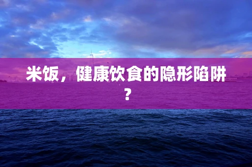 米饭，健康饮食的隐形陷阱？