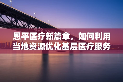 恩平医疗新篇章，如何利用当地资源优化基层医疗服务？