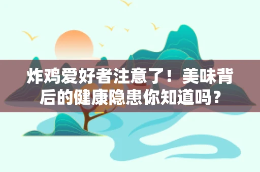 炸鸡爱好者注意了！美味背后的健康隐患你知道吗？