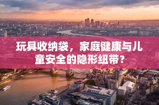 玩具收纳袋，家庭健康与儿童安全的隐形纽带？