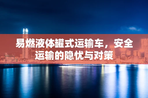 易燃液体罐式运输车，安全运输的隐忧与对策