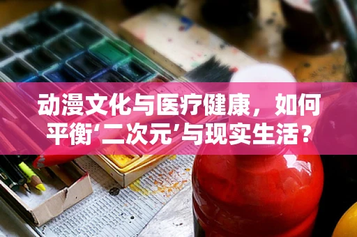 动漫文化与医疗健康，如何平衡‘二次元’与现实生活？
