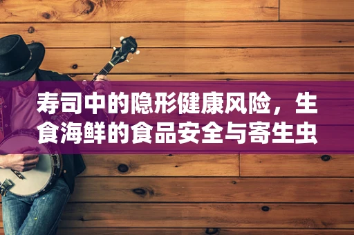 寿司中的隐形健康风险，生食海鲜的食品安全与寄生虫问题