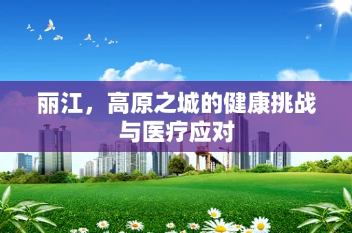 丽江，高原之城的健康挑战与医疗应对