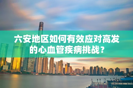 六安地区如何有效应对高发的心血管疾病挑战？