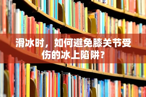 滑冰时，如何避免膝关节受伤的冰上陷阱？