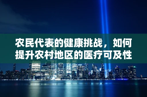 农民代表的健康挑战，如何提升农村地区的医疗可及性与知识普及？