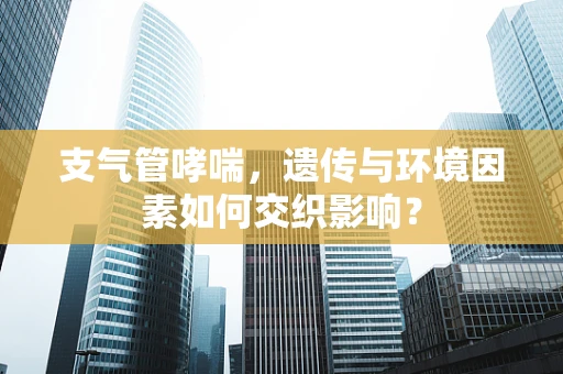 支气管哮喘，遗传与环境因素如何交织影响？