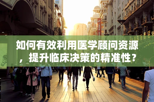 如何有效利用医学顾问资源，提升临床决策的精准性？